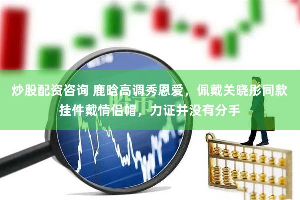 炒股配资咨询 鹿晗高调秀恩爱，佩戴关晓彤同款挂件戴情侣帽，力证并没有分手