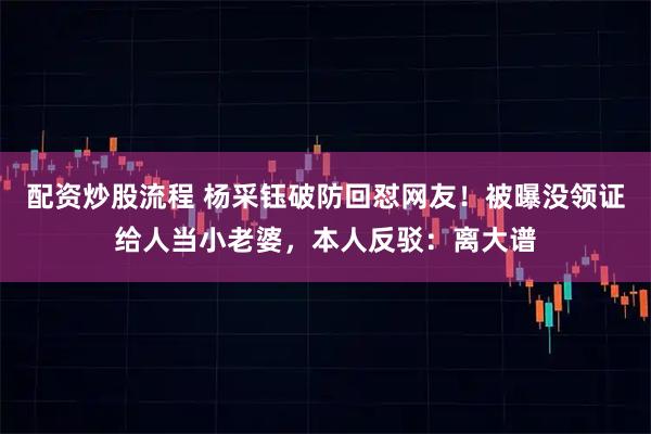 配资炒股流程 杨采钰破防回怼网友！被曝没领证给人当小老婆，本人反驳：离大谱