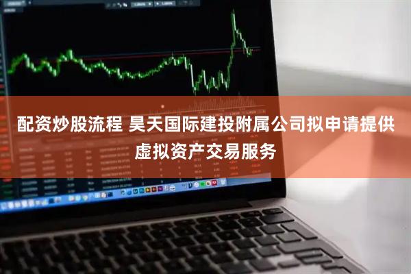 配资炒股流程 昊天国际建投附属公司拟申请提供虚拟资产交易服务