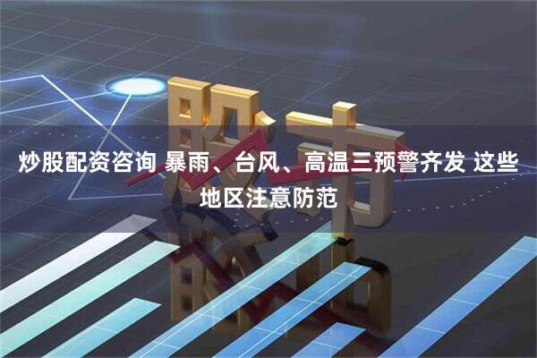 炒股配资咨询 暴雨、台风、高温三预警齐发 这些地区注意防范
