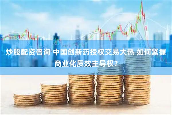 炒股配资咨询 中国创新药授权交易大热 如何紧握商业化质效主导权？