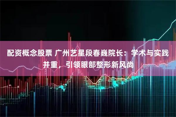 配资概念股票 广州艺星段春巍院长：学术与实践并重，引领眼部整形新风尚