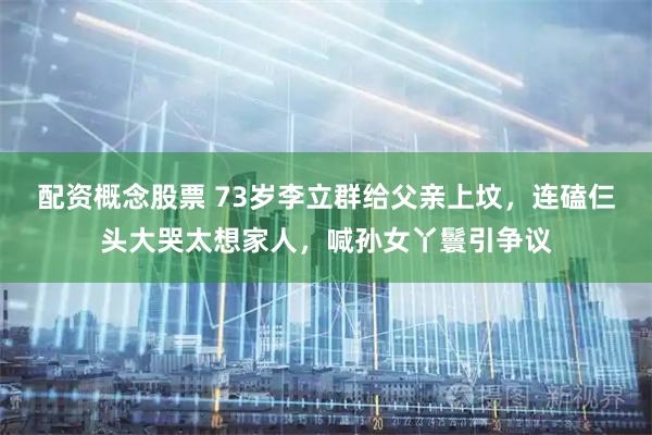 配资概念股票 73岁李立群给父亲上坟，连磕仨头大哭太想家人，喊孙女丫鬟引争议