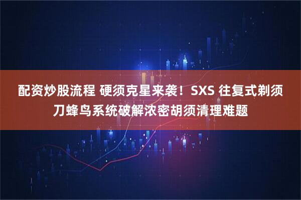 配资炒股流程 硬须克星来袭！SXS 往复式剃须刀蜂鸟系统破解浓密胡须清理难题