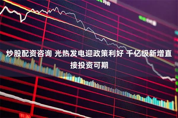 炒股配资咨询 光热发电迎政策利好 千亿级新增直接投资可期