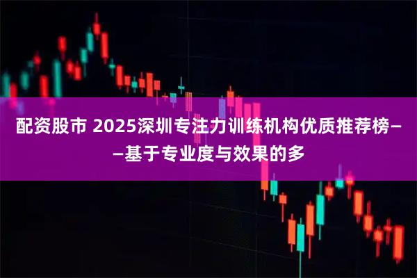 配资股市 2025深圳专注力训练机构优质推荐榜——基于专业度与效果的多