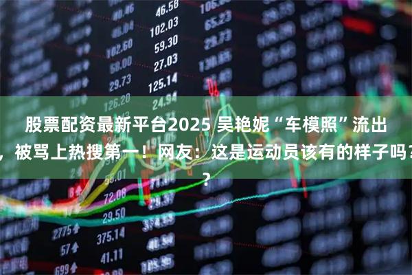 股票配资最新平台2025 吴艳妮“车模照”流出，被骂上热搜第一！网友：这是运动员该有的样子吗？