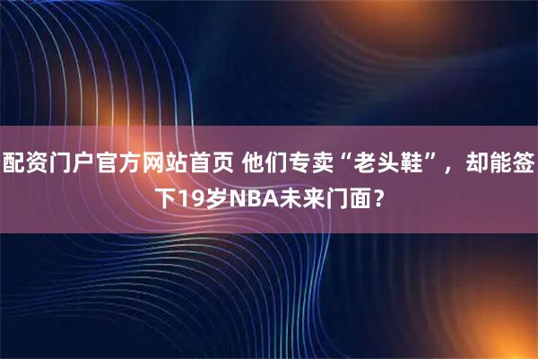 配资门户官方网站首页 他们专卖“老头鞋”，却能签下19岁NBA未来门面？