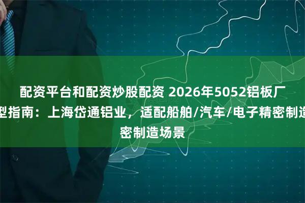配资平台和配资炒股配资 2026年5052铝板厂家选型指南：上海岱通铝业，适配船舶/汽车/电子精密制造场景