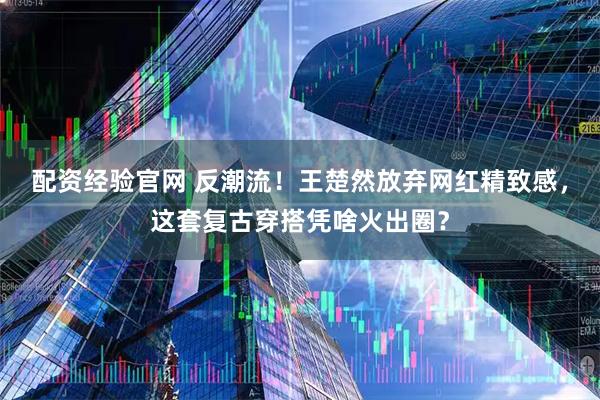 配资经验官网 反潮流！王楚然放弃网红精致感，这套复古穿搭凭啥火出圈？