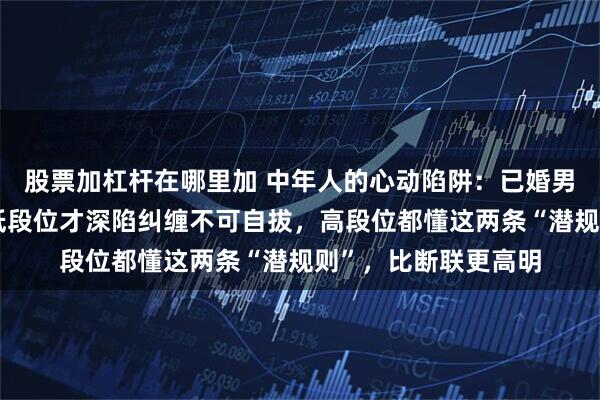 股票加杠杆在哪里加 中年人的心动陷阱：已婚男女一旦互生情愫，低段位才深陷纠缠不可自拔，高段位都懂这两条“潜规则”，比断联更高明