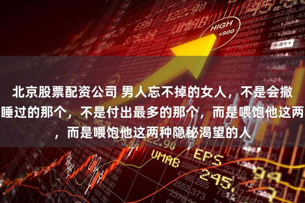 北京股票配资公司 男人忘不掉的女人，不是会撒娇的那个，不是睡过的那个，不是付出最多的那个，而是喂饱他这两种隐秘渴望的人