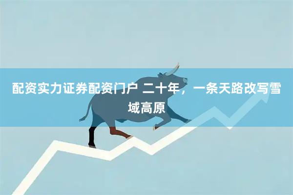 配资实力证券配资门户 二十年，一条天路改写雪域高原