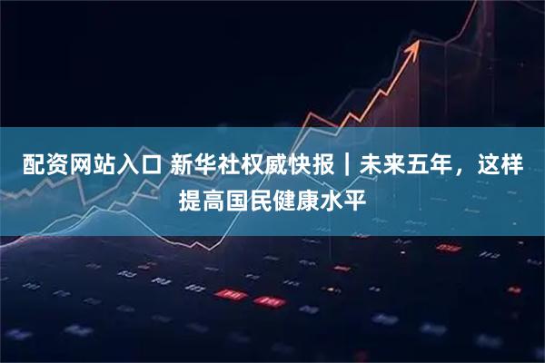 配资网站入口 新华社权威快报｜未来五年，这样提高国民健康水平