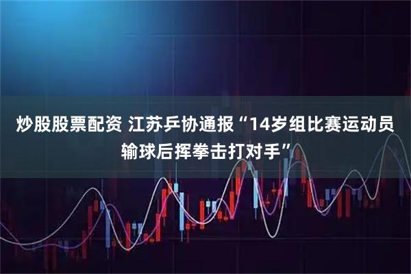 炒股股票配资 江苏乒协通报“14岁组比赛运动员输球后挥拳击打对手”