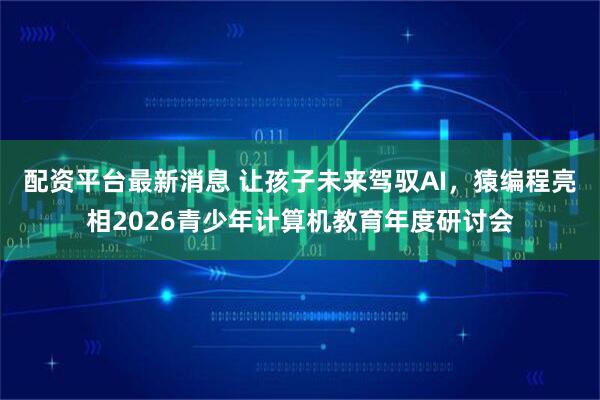 配资平台最新消息 让孩子未来驾驭AI，猿编程亮相2026青少年计算机教育年度研讨会
